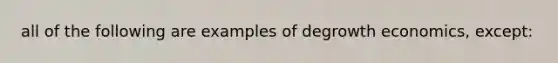 all of the following are examples of degrowth economics, except: