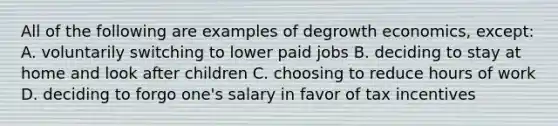All of the following are examples of degrowth economics, except: A. voluntarily switching to lower paid jobs B. deciding to stay at home and look after children C. choosing to reduce hours of work D. deciding to forgo one's salary in favor of tax incentives