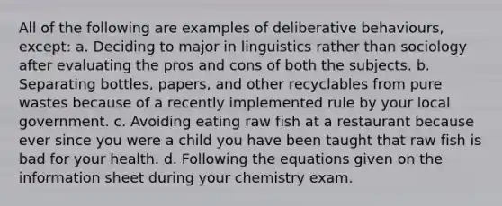 All of the following are examples of deliberative behaviours, except: a. Deciding to major in linguistics rather than sociology after evaluating the pros and cons of both the subjects. b. Separating bottles, papers, and other recyclables from pure wastes because of a recently implemented rule by your local government. c. Avoiding eating raw fish at a restaurant because ever since you were a child you have been taught that raw fish is bad for your health. d. Following the equations given on the information sheet during your chemistry exam.