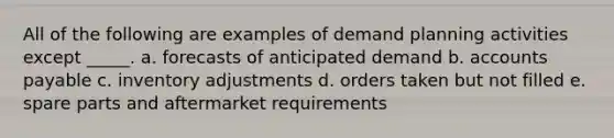 All of the following are examples of demand planning activities except _____. a. ​forecasts of anticipated demand b. ​accounts payable c. ​inventory adjustments d. ​orders taken but not filled e. ​spare parts and aftermarket requirements