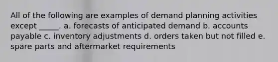 All of the following are examples of demand planning activities except _____. a. forecasts of anticipated demand b. accounts payable c. inventory adjustments d. orders taken but not filled e. spare parts and aftermarket requirements