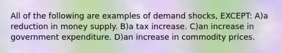 All of the following are examples of demand shocks, EXCEPT: A)a reduction in money supply. B)a tax increase. C)an increase in government expenditure. D)an increase in commodity prices.