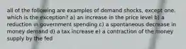 all of the following are examples of demand shocks, except one. which is the exception? a) an increase in the price level b) a reduction in government spending c) a spontaneous decrease in money demand d) a tax increase e) a contraction of the money supply by the fed