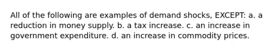 All of the following are examples of demand shocks, EXCEPT: a. a reduction in money supply. b. a tax increase. c. an increase in government expenditure. d. an increase in commodity prices.