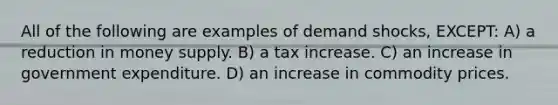 All of the following are examples of demand shocks, EXCEPT: A) a reduction in money supply. B) a tax increase. C) an increase in government expenditure. D) an increase in commodity prices.