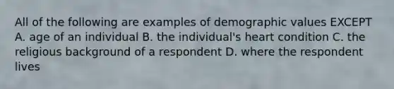 All of the following are examples of demographic values EXCEPT A. age of an individual B. the individual's heart condition C. the religious background of a respondent D. where the respondent lives