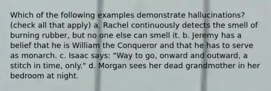 Which of the following examples demonstrate hallucinations? (check all that apply) a. Rachel continuously detects the smell of burning rubber, but no one else can smell it. b. Jeremy has a belief that he is William the Conqueror and that he has to serve as monarch. c. Isaac says: "Way to go, onward and outward, a stitch in time, only." d. Morgan sees her dead grandmother in her bedroom at night.