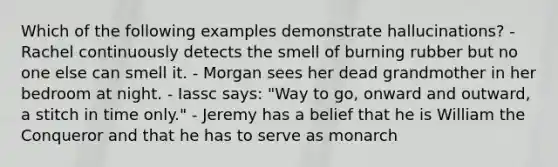 Which of the following examples demonstrate hallucinations? - Rachel continuously detects the smell of burning rubber but no one else can smell it. - Morgan sees her dead grandmother in her bedroom at night. - Iassc says: "Way to go, onward and outward, a stitch in time only." - Jeremy has a belief that he is William the Conqueror and that he has to serve as monarch
