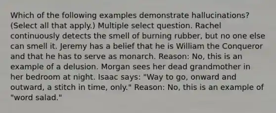 Which of the following examples demonstrate hallucinations? (Select all that apply.) Multiple select question. Rachel continuously detects the smell of burning rubber, but no one else can smell it. Jeremy has a belief that he is William the Conqueror and that he has to serve as monarch. Reason: No, this is an example of a delusion. Morgan sees her dead grandmother in her bedroom at night. Isaac says: "Way to go, onward and outward, a stitch in time, only." Reason: No, this is an example of "word salad."