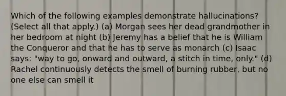 Which of the following examples demonstrate hallucinations? (Select all that apply.) (a) Morgan sees her dead grandmother in her bedroom at night (b) Jeremy has a belief that he is William the Conqueror and that he has to serve as monarch (c) Isaac says: "way to go, onward and outward, a stitch in time, only." (d) Rachel continuously detects the smell of burning rubber, but no one else can smell it