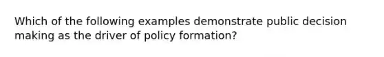 Which of the following examples demonstrate public decision making as the driver of policy formation?