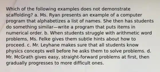 Which of the following examples does not demonstrate scaffolding? a. Ms. Ryan presents an example of a computer program that alphabetizes a list of names. She then has students do something similar—write a program that puts items in numerical order. b. When students struggle with arithmetic word problems, Ms. Felke gives them subtle hints about how to proceed. c. Mr. Leyhane makes sure that all students know physics concepts well before he asks them to solve problems. d. Mr. McGrath gives easy, straight-forward problems at first, then gradually progresses to more difficult ones.