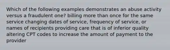 Which of the following examples demonstrates an abuse activity versus a fraudulent one? billing more than once for the same service changing dates of service, frequency of service, or names of recipients providing care that is of inferior quality altering CPT codes to increase the amount of payment to the provider