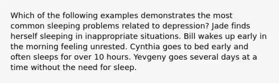 Which of the following examples demonstrates the most common sleeping problems related to depression? Jade finds herself sleeping in inappropriate situations. Bill wakes up early in the morning feeling unrested. Cynthia goes to bed early and often sleeps for over 10 hours. Yevgeny goes several days at a time without the need for sleep.