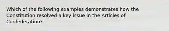 Which of the following examples demonstrates how the Constitution resolved a key issue in the Articles of Confederation?