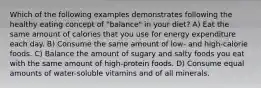 Which of the following examples demonstrates following the healthy eating concept of "balance" in your diet? A) Eat the same amount of calories that you use for energy expenditure each day. B) Consume the same amount of low- and high-calorie foods. C) Balance the amount of sugary and salty foods you eat with the same amount of high-protein foods. D) Consume equal amounts of water-soluble vitamins and of all minerals.