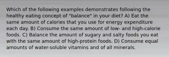 Which of the following examples demonstrates following the healthy eating concept of "balance" in your diet? A) Eat the same amount of calories that you use for energy expenditure each day. B) Consume the same amount of low- and high-calorie foods. C) Balance the amount of sugary and salty foods you eat with the same amount of high-protein foods. D) Consume equal amounts of water-soluble vitamins and of all minerals.