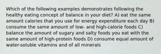 Which of the following examples demonstrates following the healthy eating concept of balance in your diet? A) eat the same amount calories that you use for energy expenditure each day B) consume the same amount of low- and high-calorie foods C) balance the amount of sugary and salty foods you eat with the same amount of high-protein foods D) consume equal amount of water-soluble vitamins and of all minerals