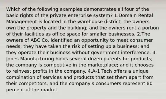 Which of the following examples demonstrates all four of the basic rights of the private enterprise system? 1.Domain Rental Management is located in the warehouse district; the owners own the property and the building; and the owners rent a portion of their facilities as office space for smaller businesses. 2.The owners of ABC Co. identified an opportunity to meet consumer needs; they have taken the risk of setting up a business; and they operate their business without government interference. 3. Jones Manufacturing holds several dozen patents for products; the company is competitive in the marketplace; and it chooses to reinvest profits in the company. 4.A-1 Tech offers a unique combination of services and products that set them apart from their competitors, and the company's consumers represent 80 percent of the market.