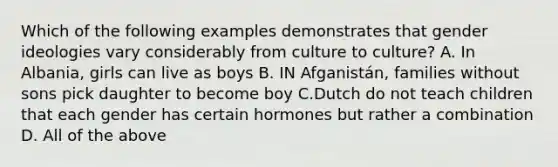 Which of the following examples demonstrates that gender ideologies vary considerably from culture to culture? A. In Albania, girls can live as boys B. IN Afganistán, families without sons pick daughter to become boy C.Dutch do not teach children that each gender has certain hormones but rather a combination D. All of the above