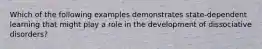 Which of the following examples demonstrates state-dependent learning that might play a role in the development of dissociative disorders?