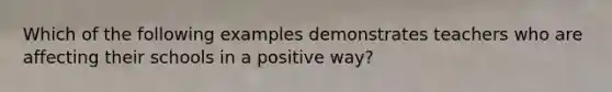 Which of the following examples demonstrates teachers who are affecting their schools in a positive way?