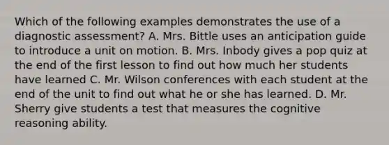 Which of the following examples demonstrates the use of a diagnostic assessment? A. Mrs. Bittle uses an anticipation guide to introduce a unit on motion. B. Mrs. Inbody gives a pop quiz at the end of the first lesson to find out how much her students have learned C. Mr. Wilson conferences with each student at the end of the unit to find out what he or she has learned. D. Mr. Sherry give students a test that measures the cognitive reasoning ability.