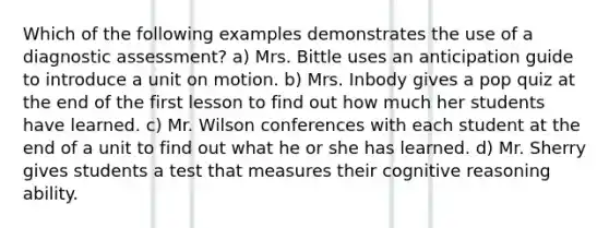 Which of the following examples demonstrates the use of a diagnostic assessment? a) Mrs. Bittle uses an anticipation guide to introduce a unit on motion. b) Mrs. Inbody gives a pop quiz at the end of the first lesson to find out how much her students have learned. c) Mr. Wilson conferences with each student at the end of a unit to find out what he or she has learned. d) Mr. Sherry gives students a test that measures their cognitive reasoning ability.