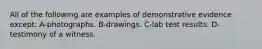 All of the following are examples of demonstrative evidence except: A-photographs. B-drawings. C-lab test results. D-testimony of a witness.