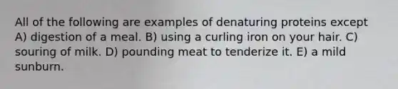 All of the following are examples of denaturing proteins except A) digestion of a meal. B) using a curling iron on your hair. C) souring of milk. D) pounding meat to tenderize it. E) a mild sunburn.