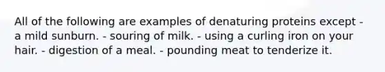 All of the following are examples of denaturing proteins except - a mild sunburn. - souring of milk. - using a curling iron on your hair. - digestion of a meal. - pounding meat to tenderize it.