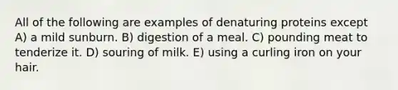 All of the following are examples of denaturing proteins except A) a mild sunburn. B) digestion of a meal. C) pounding meat to tenderize it. D) souring of milk. E) using a curling iron on your hair.