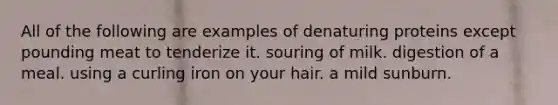 All of the following are examples of denaturing proteins except pounding meat to tenderize it. souring of milk. digestion of a meal. using a curling iron on your hair. a mild sunburn.