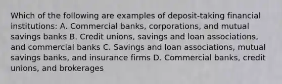 Which of the following are examples of deposit-taking financial institutions: A. Commercial banks, corporations, and mutual savings banks B. Credit unions, savings and loan associations, and commercial banks C. Savings and loan associations, mutual savings banks, and insurance firms D. Commercial banks, credit unions, and brokerages