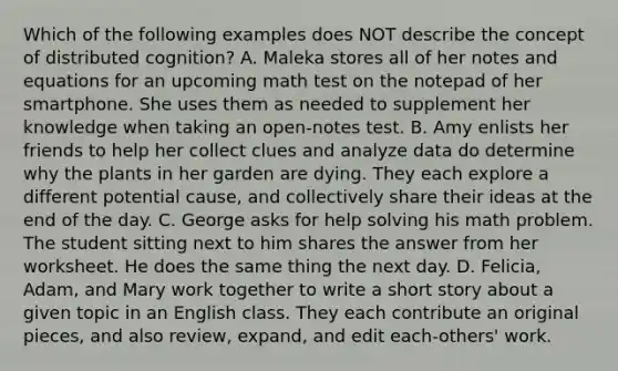 Which of the following examples does NOT describe the concept of distributed cognition? A. Maleka stores all of her notes and equations for an upcoming math test on the notepad of her smartphone. She uses them as needed to supplement her knowledge when taking an open-notes test. B. Amy enlists her friends to help her collect clues and analyze data do determine why the plants in her garden are dying. They each explore a different potential cause, and collectively share their ideas at the end of the day. C. George asks for help solving his math problem. The student sitting next to him shares the answer from her worksheet. He does the same thing the next day. D. Felicia, Adam, and Mary work together to write a short story about a given topic in an English class. They each contribute an original pieces, and also review, expand, and edit each-others' work.