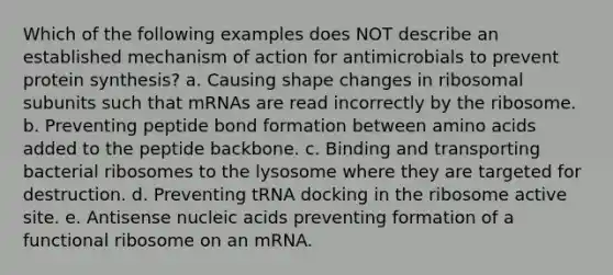 Which of the following examples does NOT describe an established mechanism of action for antimicrobials to prevent <a href='https://www.questionai.com/knowledge/kVyphSdCnD-protein-synthesis' class='anchor-knowledge'>protein synthesis</a>? a. Causing shape changes in ribosomal subunits such that mRNAs are read incorrectly by the ribosome. b. Preventing peptide bond formation between <a href='https://www.questionai.com/knowledge/k9gb720LCl-amino-acids' class='anchor-knowledge'>amino acids</a> added to the peptide backbone. c. Binding and transporting bacterial ribosomes to the lysosome where they are targeted for destruction. d. Preventing tRNA docking in the ribosome active site. e. Antisense nucleic acids preventing formation of a functional ribosome on an mRNA.