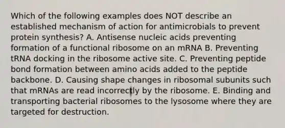 Which of the following examples does NOT describe an established mechanism of action for antimicrobials to prevent protein synthesis? A. Antisense nucleic acids preventing formation of a functional ribosome on an mRNA B. Preventing tRNA docking in the ribosome active site. C. Preventing peptide bond formation between amino acids added to the peptide backbone. D. Causing shape changes in ribosomal subunits such that mRNAs are read incorrectly by the ribosome. E. Binding and transporting bacterial ribosomes to the lysosome where they are targeted for destruction.