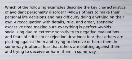 Which of the following examples describe the key characteristics of avoidant personality disorder? -Allows others to make their personal life decisions and has difficulty doing anything on their own -Preoccupation with details, rule, and order, spending excessive time making sure everything is perfect -Avoids socializing due to extreme sensitivity to negative evaluations and fears of criticism or rejection -Irrational fear that others are plotting against them and trying to deceive or harm them in some way irrational fear that others are plotting against them and trying to deceive or harm them in some way