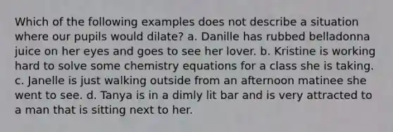 Which of the following examples does not describe a situation where our pupils would dilate? a. Danille has rubbed belladonna juice on her eyes and goes to see her lover. b. Kristine is working hard to solve some chemistry equations for a class she is taking. c. Janelle is just walking outside from an afternoon matinee she went to see. d. Tanya is in a dimly lit bar and is very attracted to a man that is sitting next to her.