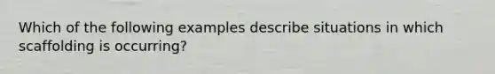 Which of the following examples describe situations in which scaffolding is occurring?