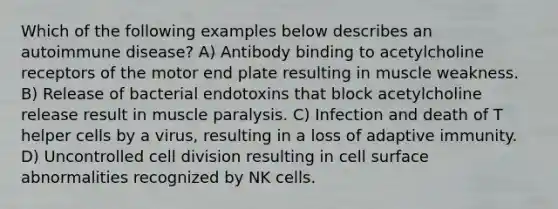 Which of the following examples below describes an autoimmune disease? A) Antibody binding to acetylcholine receptors of the motor end plate resulting in muscle weakness. B) Release of bacterial endotoxins that block acetylcholine release result in muscle paralysis. C) Infection and death of T helper cells by a virus, resulting in a loss of adaptive immunity. D) Uncontrolled cell division resulting in cell surface abnormalities recognized by NK cells.