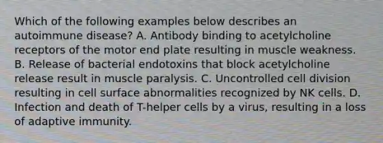 Which of the following examples below describes an autoimmune disease? A. Antibody binding to acetylcholine receptors of the motor end plate resulting in muscle weakness. B. Release of bacterial endotoxins that block acetylcholine release result in muscle paralysis. C. Uncontrolled cell division resulting in cell surface abnormalities recognized by NK cells. D. Infection and death of T-helper cells by a virus, resulting in a loss of adaptive immunity.