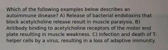 Which of the following examples below describes an autoimmune disease? A) Release of bacterial endotoxins that block acetylcholine release result in muscle paralysis. B) Antibody binding to acetylcholine receptors of the motor end plate resulting in muscle weakness. C) Infection and death of T-helper cells by a virus, resulting in a loss of adaptive immunity.