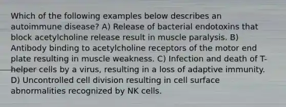 Which of the following examples below describes an autoimmune disease? A) Release of bacterial endotoxins that block acetylcholine release result in muscle paralysis. B) Antibody binding to acetylcholine receptors of the motor end plate resulting in muscle weakness. C) Infection and death of T-helper cells by a virus, resulting in a loss of adaptive immunity. D) Uncontrolled cell division resulting in cell surface abnormalities recognized by NK cells.