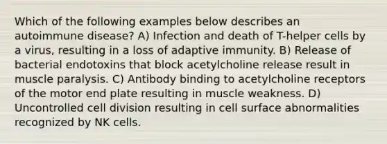 Which of the following examples below describes an autoimmune disease? A) Infection and death of T-helper cells by a virus, resulting in a loss of adaptive immunity. B) Release of bacterial endotoxins that block acetylcholine release result in muscle paralysis. C) Antibody binding to acetylcholine receptors of the motor end plate resulting in muscle weakness. D) Uncontrolled <a href='https://www.questionai.com/knowledge/kjHVAH8Me4-cell-division' class='anchor-knowledge'>cell division</a> resulting in cell surface abnormalities recognized by NK cells.