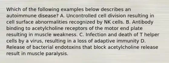 Which of the following examples below describes an autoimmune disease? A. Uncontrolled cell division resulting in cell surface abnormalities recognized by NK cells. B. Antibody binding to acetylcholine receptors of the motor end plate resulting in muscle weakness. C. Infection and death of T helper cells by a virus, resulting in a loss of adaptive immunity D. Release of bacterial endotoxins that block acetylcholine release result in muscle paralysis.