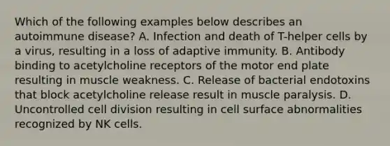 Which of the following examples below describes an autoimmune disease? A. Infection and death of T-helper cells by a virus, resulting in a loss of adaptive immunity. B. Antibody binding to acetylcholine receptors of the motor end plate resulting in muscle weakness. C. Release of bacterial endotoxins that block acetylcholine release result in muscle paralysis. D. Uncontrolled cell division resulting in cell surface abnormalities recognized by NK cells.