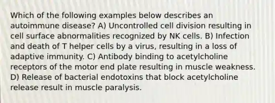 Which of the following examples below describes an autoimmune disease? A) Uncontrolled cell division resulting in cell surface abnormalities recognized by NK cells. B) Infection and death of T helper cells by a virus, resulting in a loss of adaptive immunity. C) Antibody binding to acetylcholine receptors of the motor end plate resulting in muscle weakness. D) Release of bacterial endotoxins that block acetylcholine release result in muscle paralysis.