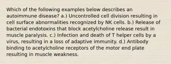 Which of the following examples below describes an autoimmune disease? a.) Uncontrolled cell division resulting in cell surface abnormalities recognized by NK cells. b.) Release of bacterial endotoxins that block acetylcholine release result in muscle paralysis. c.) Infection and death of T helper cells by a virus, resulting in a loss of adaptive immunity. d.) Antibody binding to acetylcholine receptors of the motor end plate resulting in muscle weakness.