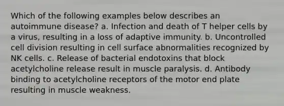 Which of the following examples below describes an autoimmune disease? a. Infection and death of T helper cells by a virus, resulting in a loss of adaptive immunity. b. Uncontrolled <a href='https://www.questionai.com/knowledge/kjHVAH8Me4-cell-division' class='anchor-knowledge'>cell division</a> resulting in cell surface abnormalities recognized by NK cells. c. Release of bacterial endotoxins that block acetylcholine release result in muscle paralysis. d. Antibody binding to acetylcholine receptors of the motor end plate resulting in muscle weakness.